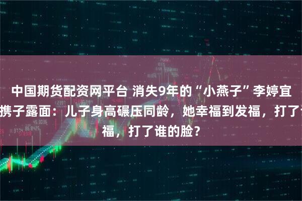 中国期货配资网平台 消失9年的“小燕子”李婷宜，47岁携子露面：儿子身高碾压同龄，她幸福到发福，打了谁的脸？