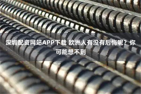 深圳配资网站APP下载 欧洲人有没有后悔呢？你可能想不到